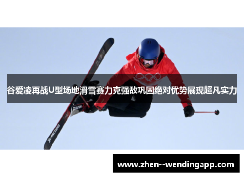 谷爱凌再战U型场地滑雪赛力克强敌巩固绝对优势展现超凡实力