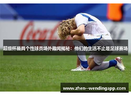 超级杯最具个性球员场外趣闻揭秘：他们的生活不止是足球赛场