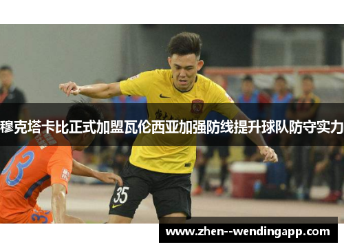 穆克塔卡比正式加盟瓦伦西亚加强防线提升球队防守实力 穆克塔卡比正式加盟瓦伦西亚加强防线提升球队防守实力