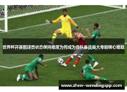 世界杯开赛前球员状态保持难度为何成为各队备战最大考验核心难题
