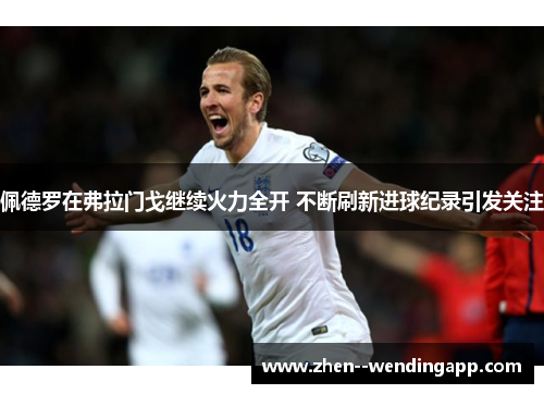 佩德罗在弗拉门戈继续火力全开 不断刷新进球纪录引发关注